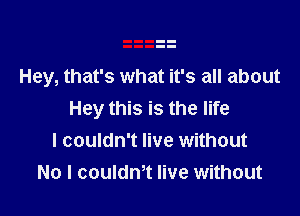 Hey, that's what it's all about

Hey this is the life
I couldn't live without
No I couldm live without