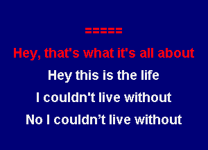 Hey this is the life
I couldn't live without
No I coulth live without