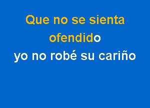 Que no se sienta
ofendido

yo no robt'e su caririo