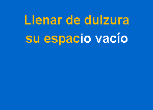 Llenar de dulzura
su espacio vacio