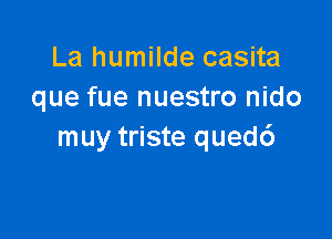 La humilde casita
que fue nuestro nido

muy triste qued6