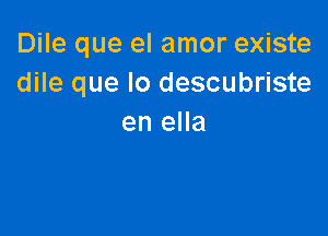 Dile que el amor existe
dile que lo descubriste

en ella