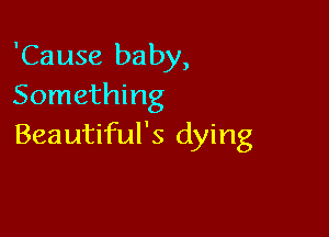 'Cause baby,
Something

Beautiful's dying