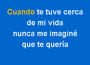 Cuando te tuve cerca
de mi Vida

nunca me imagiw
que te queria