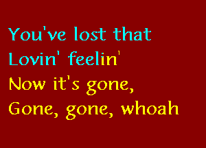 You've lost that
Lovin' feelin'

Now it's gone,
Gone, gone, whoah