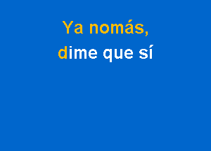 Ya nome'ls,
dime que si