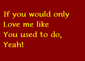 If you would only
Love me like

You used to do,
Yeah!