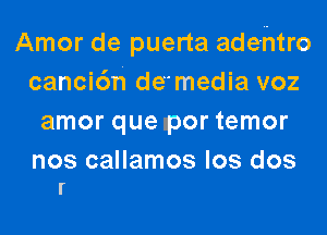 Amor de puerta ade-ntro
canci6h de'media voz
amor que por temor

nos callamos los dos
r