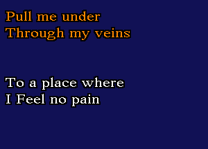 Pull me under
Through my veins

To a place where
I Feel no pain