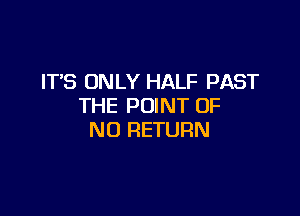 IT'S ONLY HALF PAST
THE POINT OF

NO RETURN