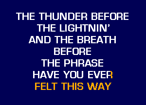 THE THUNDER BEFORE
THE LIGHTNIN'
AND THE BREATH
BEFORE
THE PHRASE
HAVE YOU EVER
FELT THIS WAY