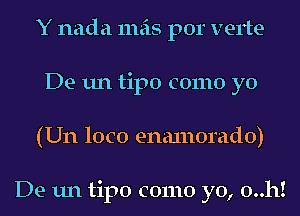 Y nada mas por verte-
De un tipo como yo
(Un loco enanlorado)

De un tipo como yo, 0..h!