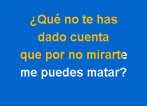 egw no te has
dado cuenta

que por no mirarte
me puedes matar?