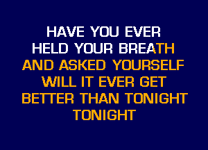 HAVE YOU EVER
HELD YOUR BREATH
AND ASKED YOURSELF
WILL IT EVER GET
BETTER THAN TONIGHT
TONIGHT