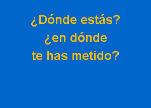 gD6nde estais?
gen d6nde

te has metido?