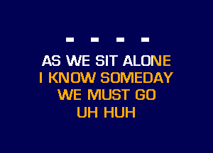 AS WE SIT ALONE

I KNOW SOMEDAY
WE MUST GO

UH HUH