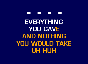 EVERYTHIN 6
YOU GAVE

AND NOTHING

YOU WOULD TAKE
UH HUH