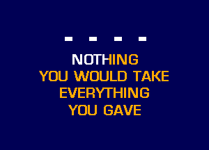 NOTHING

YOU WOULD TAKE
EVERYTHING

YOU GAVE