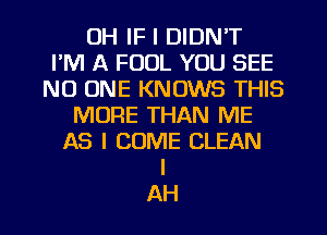 OH IF I DIDN'T
I'M A FOOL YOU SEE
NO ONE KNOWS THIS
MORE THAN ME
AS I COME CLEAN
I
AH