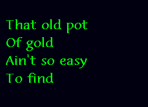 That old pot
Of gold

Ain't so easy
To find