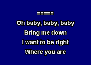 Oh baby, baby, baby

Bring me down
I want to be right
Where you are