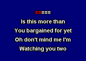 Is this more than

You bargained for yet
Oh don't mind me I'm
Watching you two