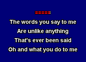 The words you say to me

Are unlike anything
That's ever been said
Oh and what you do to me